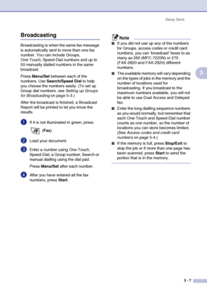 Page 46
Setup Send3 - 7
3
Broadcasting
Broadcasting is when the same fax message 
is automatically sent to more than one fax 
number. You can include Groups, 
One-Touch, Speed-Dial numbers and up to 
50 manually dialled numbers in the same 
broadcast. 
Press Menu/Set  between each of the 
numbers. Use  Search/Speed Dial  to help 
you choose the numbers easily. (To set up 
Group dial numbers, see  Setting up Groups 
for Broadcasting  on page 5-3.)
After the broadcast is finished, a Broadcast 
Report will be...