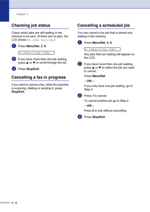 Page 47
Chapter 3
3 - 8
Checking job status
Check which jobs are still waiting in the 
memory to be sent. (If there are no jobs, the 
LCD shows 
No Jobs Waiting.)
1Press  Menu/Set , 2,  6.
2If you have more than one job waiting, 
press 
▲ or ▼ to scroll through the list.
3Press  Stop/Exit .
Cancelling a fax in progress
If you want to cancel a fax, while the machine 
is scanning, dialling or sending it, press 
Stop/Exit.
Cancelling a scheduled job
You can cancel a fax job that is stored and 
waiting in the...