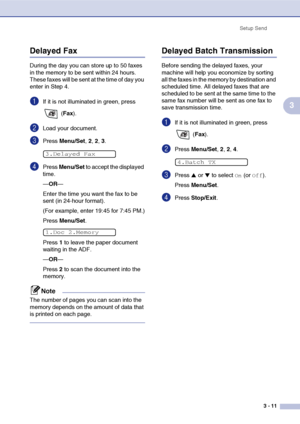 Page 50
Setup Send3 - 11
3
Delayed Fax 
During the day you can store up to 50 faxes 
in the memory to be sent within 24 hours. 
These faxes will be sent at the time of day you 
enter in Step 4.
1If it is not illuminated in green, press  (Fax ).
2Load your document.
3Press  Menu/Set , 2, 2, 3.
4Press  Menu/Set  to accept the displayed 
time.
— OR —
Enter the time you want the fax to be 
sent (in 24-hour format).
(For example, enter 19:45 for 7:45 PM.)
Press  Menu/Set .
Press  1 to leave the paper document...