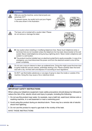 Page 6iv
After you use the machine, some internal parts are 
extremely HOT! 
To prevent injures, be careful not to put your fingers 
in the area shown in the illustration.
The fuser unit is marked with a caution label. Please 
do not remove or damage the label.
■Use caution when installing or modifying telephone lines. Never touch telephone wires or 
terminals that are not insulated unless the telephone line has been disconnected at the wall 
socket. Never install telephone wiring during a lightning storm....