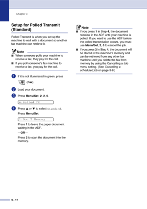 Page 51
Chapter 3
3 - 12
Setup for Polled Transmit 
(Standard)
Polled Transmit is when you set up the 
machine to wait with a document so another 
fax machine can retrieve it.
Note
■When someone polls your machine to 
receive a fax, they pay for the call. 
■If you poll someone’s fax machine to 
receive a fax, you pay for the call.
1If it is not illuminated in green, press   (Fax ).
2Load your document.
3Press  Menu/Set , 2,  2, 6.
4Press ▲ or ▼ to select Standard.
Press  Menu/Set .
Press  1 to leave the paper...