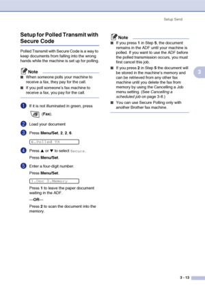 Page 52
Setup Send3 - 13
3
Setup for Polled Transmit with 
Secure Code
Polled Transmit with Secure Code is a way to 
keep documents from falling into the wrong 
hands while the machine is set up for polling.
Note
■When someone polls your machine to 
receive a fax, they pay for the call. 
■If you poll someone’s fax machine to 
receive a fax, you pay for the call.
1If it is not illuminated in green, press 
 (Fax ).
2Load your document
3Press  Menu/Set , 2, 2, 6.
4Press ▲ or ▼ to select Secure.
Press  Menu/Set ....