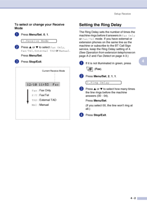 Page 54
Setup Receive4 - 2
4
To select or change your Receive 
Mode
1Press Menu/Set , 0, 1.
2Press ▲ or ▼ to select Fax Only, 
Fax/Tel, External TAD or Manual.
Press  Menu/Set .
3Press Stop/Exit .
Setting the Ring Delay 
The Ring Delay sets the number of times the 
machine rings before it answers in 
Fax Only 
or 
Fax/Tel mode. If you have external or 
extension phones on the same line as the 
machine or subscribe to the BT Call Sign 
service, keep the Ring Delay setting of 4. 
(See  Operation from extension...