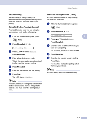 Page 58
Setup Receive4 - 6
4
Secure Polling
Secure Polling is a way to keep the 
documents from falling into the wrong hands 
while the other fax machine is set up for 
polling. 
Setup for Polling Receive (Secure)
You need to make sure you are using the 
same secure code as the other party.
1If it is not illuminated in green, press  (Fax ).
2Press  Menu/Set , 2, 1, 8.
3Press ▲ or ▼ to select Secure.
Press  Menu/Set .
4Enter a four-digit secure code.
This is the same as the security code of 
the fax machine you...