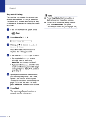 Page 59
Chapter 4
4 - 7
Sequential Polling
The machine can request documents from 
several fax machines in a single operation. 
You just specify several destinations in Step 
5. Afterwards, a Sequential Polling Report will 
be printed.
1If it is not illuminated in green, press   (Fax ).
2Press  Menu/Set , 2,  1, 8.
3Press ▲ or ▼ to choose Standard, 
Secure or Timer.
Press  Menu/Set  when the screen 
displays the setting you want.
4If you selected Standard, go to Step 5.
 If you selected 
Secure, enter a...
