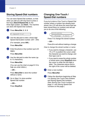 Page 61
Chapter 5
5 - 2
Storing Speed-Dial numbers
You can store Speed-Dial numbers, so that 
when you dial you will only have to press a 
few keys ( Search/Speed Dial , #, the 
three-digit number, and  Start). The machine 
can store 200 Speed-Dial numbers.
1Press  Menu/Set , 2,  3, 2.
2Use the dial pad to enter a three-digit 
Speed-Dial location number. (001 - 200) 
(For example, press  005.)
Press  Menu/Set .
3Enter the phone or fax number (up to 20 
digits).
Press Menu/Set .
4Use the dial pad to enter the...