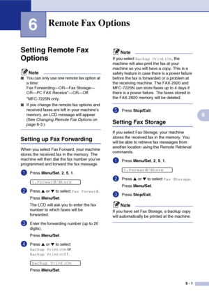 Page 64
6 - 1
6
6
Setting Remote Fax 
Options
Note
■You can only use one remote fax option at 
a time: 
Fax Forwarding—OR—Fax Storage—
OR—PC FAX Receive*—OR—Off.
*MFC-7225N only
■If you change the remote fax options and 
received faxes are left in your machine’s 
memory, an LCD message will appear. 
(See Changing Remote Fax Options  on 
page 6-3.)
Setting up Fax Forwarding
When you select Fax Forward, your machine 
stores the received fax in the memory. The 
machine will then dial the fax number you’ve...