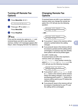 Page 66
Remote Fax Options6 - 3
6
Turning off Remote Fax 
Options
1Press 
Menu/Set , 2, 5, 1.
2Press ▲ or ▼ to select Off.
Press  Menu/Set .
3Press Stop/Exit .
Note
If you set the remote fax options to Off and 
received faxes are left in your machine’s 
memory, further LCD messages appear after 
Step 2. (See  Changing Remote Fax Options .)
Changing Remote Fax 
Options
If received faxes are left in your machine’s 
memory when you change the remote fax 
option the LCD will ask you the following 
question:
—OR —...