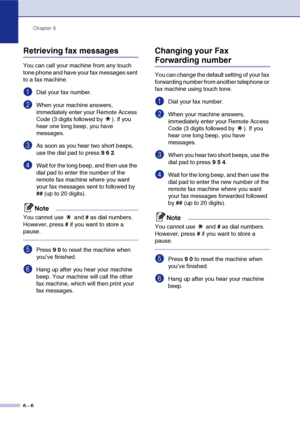 Page 69
Chapter 6
6 - 6
Retrieving fax messages
You can call your machine from any touch 
tone phone and have your fax messages sent 
to a fax machine.
1Dial your fax number.
2When your machine answers, 
immediately enter your Remote Access 
Code (3 digits followed by  ). If you 
hear one long beep, you have 
messages.
3As soon as you hear two short beeps, 
use the dial pad to press  9 6  2 .
4Wait for the long beep, and then use the 
dial pad to enter the number of the 
remote fax machine where you want 
your...