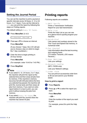 Page 71
Chapter 7
7 - 2
Setting the Journal Period
You can set the machine to print a journal at 
specific intervals (every 50 faxes, 6, 12 or 24 
hours, 2 or 7 days). If you set the interval to 
Off, you can print the report by following the 
steps on Printing reports.
The default setting is 
Every 50 Faxes.
1Press  Menu/Set , 2,  4, 2.
2Press ▲ or ▼ to choose an interval.
Press  Menu/Set .
(If you choose 7 days, the LCD will ask 
you to choose a day on which to begin 
the 7-day countdown.)
3Enter the time to...