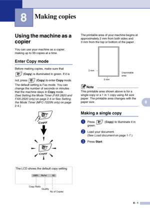 Page 72
8 - 1
8
8
‘
Using the machine as a 
copier
You can use your machine as a copier, 
making up to 99 copies at a time.
Enter Copy mode
Before making copies, make sure that (Copy ) is illuminated in green. If it is 
not, press  ( Copy) to enter  Copy mode. 
The default setting is Fax mode. You can 
change the number of seconds or minutes 
that the machine stays in  Copy mode. 
(See  Setting the Mode Timer (FAX-2820 and 
FAX-2920 only)  on page 2-4 or See  Setting 
the Mode Timer (MFC-7225N only)  on page...