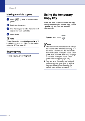Page 73
Chapter 8
8 - 2
Making multiple copies
1Press  ( Copy) to illuminate it in 
green.
2Load your document.
3Use the dial pad to enter the number of 
copies you want (up to 99).
4Press  Start.
Note
To sort the copies, press  Options and ▲ or ▼ 
to select 
Stack/Sort. (See  Sorting copies 
using the ADF  on page 8-5.)
Stop copying
To stop copying, press  Stop/Exit.
Using the temporary 
Copy key
When you want to quickly change the copy 
settings temporarily for the next copy, use the 
Options key. You can use...