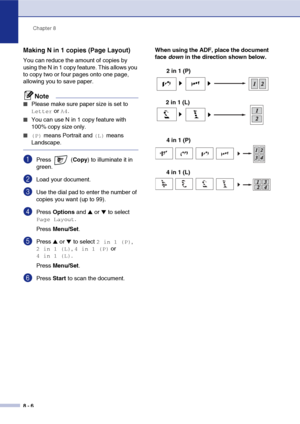 Page 77
Chapter 8
8 - 6
Making N in 1 copies (Page Layout) 
You can reduce the amount of copies by 
using the N in 1 copy feature. This allows you 
to copy two or four pages onto one page, 
allowing you to save paper.
Note
■Please make sure paper size is set to 
Letter or A4.
■You can use N in 1 copy feature with 
100% copy size only.
■ (P) means Portrait and (L) means 
Landscape.
1Press  ( Copy) to illuminate it in 
green.
2Load your document.
3Use the dial pad to enter the number of 
copies you want (up to...