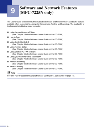 Page 79
9 - 1
9
The User’s Guide on the CD-ROM includes the Software and Network User’s Guides for features 
available when connected to a computer (for example, Printing and Scanning). The availability of 
the features listed below varies by model:
■Using the machine as a Printer (See Chapter 1 in the Software User’s Guide on the CD-ROM.)
■How to Scan (See Chapter 2 in the Software User’s Guide on the CD-ROM.)
■Using ControlCenter2.0 (See Chapter 3 in the Software User’s Guide on the CD-ROM.)
■Using Remote...