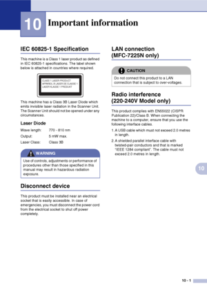 Page 8010 - 1
10
10
IEC 60825-1 Specification
This machine is a Class 1 laser product as defined 
in IEC 60825-1 specifications. The label shown 
below is attached in countries where required.
This machine has a Class 3B Laser Diode which 
emits invisible laser radiation in the Scanner Unit. 
The Scanner Unit should not be opened under any 
circumstances.
Laser Diode
Wave length: 770 - 810 nm
Output: 5 mW max.
Laser Class: Class 3B
Disconnect device
This product must be installed near an electrical 
socket that...