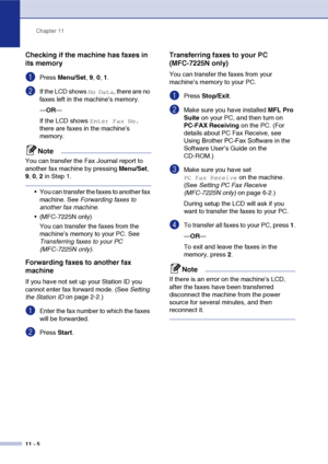 Page 87Chapter 11
11 - 5
Checking if the machine has faxes in 
its memory
1Press  Menu/Set , 9,  0, 1.
2If the LCD shows No Data, there are no 
faxes left in the machine’s memory.
— OR —
If the LCD shows 
Enter Fax No. 
there are faxes in the machine’s 
memory.
Note
You can transfer the Fax Journal report to 
another fax machine by pressing  Menu/Set, 
9 , 0, 2 in Step 1.
 You can transfer the faxes to another fax 
machine. See  Forwarding faxes to 
another fax machine .
 (MFC-7225N only) You can transfer the...