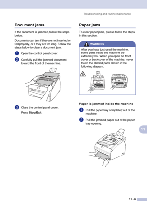 Page 88
Troubleshooting and routine maintenance11 - 6
11
Document jams 
If the document is jammed, follow the steps 
below.
Documents can jam if they are not inserted or 
fed properly, or if they are too long. Follow the 
steps below to clear a document jam.
1Open the control panel cover.
2Carefully pull the jammed document 
toward the front of the machine.
3Close the control panel cover.
Press Stop/Exit .
Paper jams
To clear paper jams, please follow the steps 
in this section.
Paper is jammed inside the...