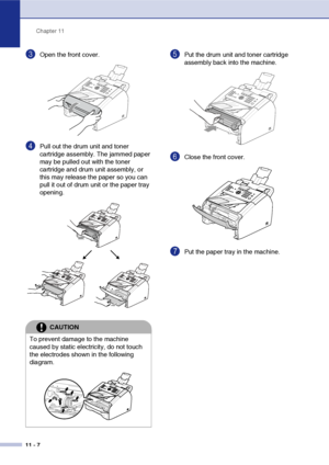 Page 89
Chapter 11
11 - 7
3Open the front cover. 
4Pull out the drum unit and toner 
cartridge assembly. The jammed paper 
may be pulled out with the toner 
cartridge and drum unit assembly, or 
this may release the paper so you can 
pull it out of drum unit or the paper tray 
opening. 
5Put the drum unit and toner cartridge 
assembly back into the machine.
6Close the front cover.
7Put the paper tray in the machine.
CAUTION
To prevent damage to the machine 
caused by static electricity, do not touch 
the...