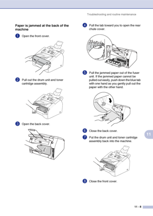 Page 90
Troubleshooting and routine maintenance11 - 8
11
Paper is jammed at the back of the 
machine
1Open the front cover. 
2Pull out the drum unit and toner 
cartridge assembly.
3Open the back cover. 
4Pull the tab toward you to open the rear 
chute cover. 
5Pull the jammed paper out of the fuser 
unit. If the jammed paper cannot be 
pulled out easily, push down the blue tab 
with one hand as you gently pull out the 
paper with the other hand.
6Close the back cover.
7Put the drum unit and toner cartridge...