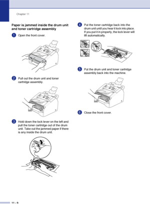 Page 91
Chapter 11
11 - 9
Paper is jammed inside the drum unit 
and toner cartridge assembly
1Open the front cover.
2Pull out the drum unit and toner 
cartridge assembly. 
3Hold down the lock lever on the left and 
pull the toner cartridge out of the drum 
unit. Take out the jammed paper if there 
is any inside the drum unit.
4Put the toner cartridge back into the 
drum unit until you hear it lock into place. 
If you put it in properly, the lock lever will 
lift automatically.
5Put the drum unit and toner...