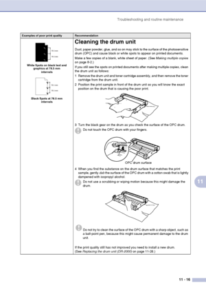 Page 98
Troubleshooting and routine maintenance11 - 16
11
White Spots on black text and graphics at 78.5 mm 
intervals
Black Spots at 78.5 mm  intervals
Cleaning the drum unit
Dust, paper powder, glue, and so on may stick to the surface of the photosensitive 
drum (OPC) and cause black or white spots to appear on printed documents.
Make a few copies of a blank, white sheet of paper. (See  Making multiple copies 
on page 8-2.)
If you still see the spots on printed documents after making multiple copies, clean...