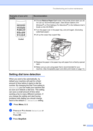 Page 111Troubleshooting and routine maintenance101
B
Setting dial tone detectionB
When you send a fax automatically, by 
default your machine will wait for a fixed 
amount of time before it starts to dial the 
number. By changing the Dial Tone setting to 
Detection  you can make your machine dial 
as soon as it detects a dial tone. This setting 
can save a small amount of time when 
sending a fax to many different numbers. If 
you change the setting and start having 
problems with dialling you should change...