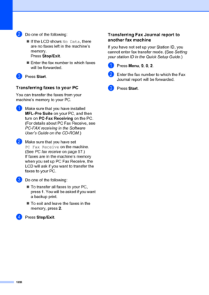 Page 118108
bDo one of the following:„ If the LCD shows  No Data, there 
are no faxes left  in the machine’s 
memory.
Press  Stop/Exit .
„ Enter the fax number to which faxes 
will be forwarded.
cPress  Start.
Transferring faxes to your PCB
You can transfer the  faxes from your 
machine’s memory to your PC.
aMake sure that you have installed 
MFL-Pro Suite  on your PC, and then 
turn on  PC-Fax Receiving  on the PC. 
(For details about PC Fax Receive, see 
PC-FAX receiving  in the Software 
User’s Guide on the...