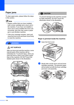 Page 120110
Paper jamsB
To clear paper jams, please follow the steps 
in this section.
Note
• Please confirm that you have installed both a toner cartridge and a drum unit in 
the machine. If you have not installed a 
drum unit or have installed the drum unit 
incorrectly, then this may cause a paper 
jam in your Brother machine.
• If the error message remains, open and  close the front cover and fuser cover firmly 
to reset the machine.
 
WARNING 
HOT SURFACE
After you have just used the machine, some 
internal...