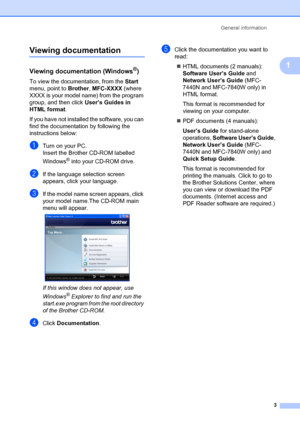 Page 13General information3
1
Viewing documentation1
Viewing documentation (Windows®)1
To view the documentation, from the  Start 
menu, point to  Brother, MFC-XXXX (where 
XXXX is your model name) from the program 
group, and then click  User’s Guides in 
HTML format .
If you have not installe d the software, you can 
find the documentation by following the 
instructions below:
aTurn on your PC.
Insert the Brother CD-ROM labelled 
Windows
® into your CD-ROM drive.
bIf the language selection screen 
appears,...