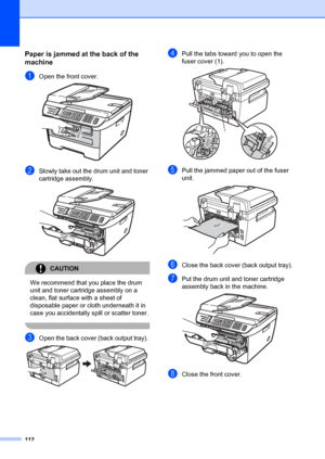 Page 122112
Paper is jammed at the back of the 
machine
B
aOpen the front cover. 
bSlowly take out the drum unit and toner 
cartridge assembly.
 
CAUTION 
We recommend that you place the drum 
unit and toner cartridge assembly on a 
clean, flat surface with a sheet of 
disposable paper or cloth underneath it in 
case you accidentally spill or scatter toner.
 
cOpen the back cover (back output tray).  
dPull the tabs toward  you to open the 
fuser cover (1). 
 
ePull the jammed paper out of the fuser 
unit....