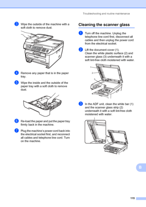 Page 125Troubleshooting and routine maintenance115
B
cWipe the outside of the machine with a 
soft cloth to remove dust.
 
dRemove any paper that is in the paper 
tray.
eWipe the inside and the outside of the 
paper tray with a soft cloth to remove 
dust.
 
fRe-load the paper and put the paper tray 
firmly back in the machine.
gPlug the machine’s power cord back into 
the electrical socket first, and reconnect 
all cables and telephone line cord. Turn 
on the machine.
Cleaning the scanner glassB
aTurn off the...