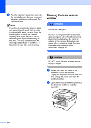 Page 126116
dPlug the machine’s power cord back into 
the electrical socket first, and reconnect 
all cables and telephone line cord. Turn 
on the machine.
Note
In addition to cleaning the scanner glass 
and glass strip with a soft lint-free cloth 
moistened with water, run your finger tip 
over the glass to see if you can feel 
anything on it. If you feel dirt or debris, 
clean the glass again concentrating on 
that area. You may need to repeat the 
cleaning process three or four times. To 
test, make a copy...