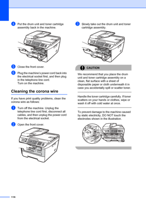 Page 128118
dPut the drum unit and toner cartridge 
assembly back in the machine.
 
eClose the front cover.
fPlug the machine’s power cord back into 
the electrical socket first, and then plug 
in the telephone line cord.
Turn on the machine.
Cleaning the corona wireB
If you have print quality problems, clean the 
corona wire as follows:
aTurn off the machine. Unplug the 
telephone line cord first, disconnect all 
cables, and then unplug the power cord 
from the electrical socket.
bOpen the front cover. 
cSlowly...