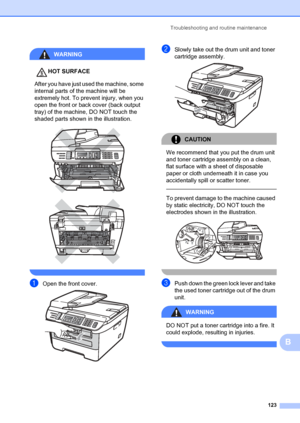 Page 133Troubleshooting and routine maintenance123
B
WARNING 
HOT SURFACE
After you have just used the machine, some 
internal parts of the machine will be 
extremely hot. To prevent injury, when you 
open the front or back cover (back output 
tray) of the machine, DO NOT touch the 
shaded parts shown in the illustration.
 
 
 
aOpen the front cover. 
bSlowly take out the drum unit and toner 
cartridge assembly.
 
CAUTION 
We recommend that you put the drum unit 
and toner cartridge assembly on a clean, 
flat...