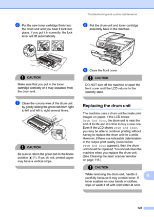 Page 135Troubleshooting and routine maintenance125
B
fPut the new toner cartridge firmly into 
the drum unit until you hear it lock into 
place. If you put it in correctly, the lock 
lever will lift automatically.
 
CAUTION 
Make sure that you put in the toner 
cartridge correctly or it may separate from 
the drum unit.
 
gClean the corona wire of the drum unit 
by gently sliding the green tab from right 
to left and left to right several times.
 
CAUTION 
Be sure to return the  green tab to the home 
position (...