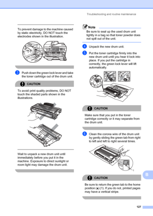 Page 137Troubleshooting and routine maintenance127
B
 
To prevent damage to the machine caused 
by static electricity, DO NOT touch the 
electrodes shown in  the illustration.
 
 
cPush down the green lock lever and take 
the toner cartridge out of the drum unit.
CAUTION 
To avoid print quality problems, DO NOT 
touch the shaded parts shown in the 
illustrations.
 
 
 
 
Wait to unpack a new drum unit until 
immediately before you put it in the 
machine. Exposure to direct sunlight or 
room light may damage the...