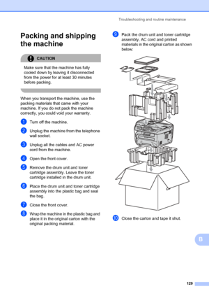 Page 139Troubleshooting and routine maintenance129
B
Packing and shipping 
the machine
B
CAUTION 
Make sure that the machine has fully 
cooled down by leaving it disconnected 
from the power for at least 30 minutes 
before packing.
 
When you transport the machine, use the 
packing materials that came with your 
machine. If you do not pack the machine 
correctly, you could void your warranty.
aTurn off the machine.
bUnplug the machine from the telephone 
wall socket.
cUnplug all the cables and AC power 
cord...