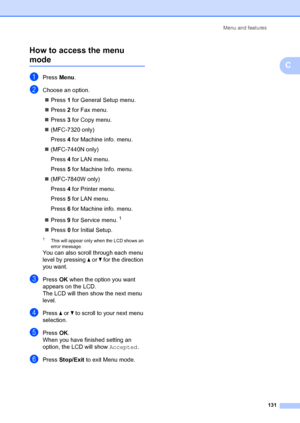 Page 141Menu and features131
C
How to access the menu modeC
aPress 
Menu.
bChoose an option.
„ Press  1 for General Setup menu.
„ Press  2 for Fax menu.
„ Press  3 for Copy menu.
„ (MFC-7320 only)
Press  4 for Machine info. menu.
„ (MFC-7440N only)
Press  4 for LAN menu.
Press  5 for Machine Info. menu.
„ (MFC-7840W only)
Press  4 for Printer menu.
Press  5 for LAN menu.
Press  6 for Machine info. menu.
„ Press  9 for Service menu.
1
„ Press  0 for Initial Setup.
1This will appear only when the LCD shows an...