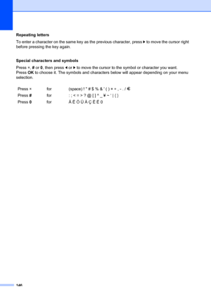 Page 156146
Repeating letters
To enter a character on the same key as the previous character, press c to move the cursor right 
before pressing the key again.
Special characters and symbols
Press  l,  # or  0, then press d  or c to move the cursor to the  symbol or character you want. 
Press OK to choose it. The symbols  and characters below will appear  depending on your menu 
selection.
Press  l for (space) !  # $ % &  ( )  l + , - . /  m
Press  # for : ; < = > ? @ [ ] ^ _ ¥ ~ ‘ | { } 
Press  0 for Ä Ë Ö Ü À Ç...