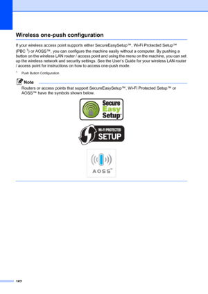 Page 172162
Wireless one-push configurationD
If your wireless access point supports either SecureEasySetup™, Wi-Fi Protected Setup™ 
(PBC
1) or AOSS™, you can configure the machine easily without a computer. By pushing a 
button on the wireless LAN router / access point  and using the menu on the machine, you can set 
up the wireless network and security settings. Se e the User’s Guide for your wireless LAN router 
/ access point for instructions on how to access one-push mode.
1Push Button Configuration
Note...