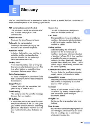 Page 173163
E
This is a comprehensive list of features and terms that appear in Brother manuals. Availability of 
these features depends on the model you purchased.
E
GlossaryE
ADF (automatic document feeder)
The document can be placed in the ADF 
and scanned one page at a time 
automatically.
Auto Reduction Reduces the size of incoming faxes.
Automatic fax transmission Sending a fax without picking up the 
handset of the external telephone.
Automatic Redial A feature that enables your machine to 
redial the...