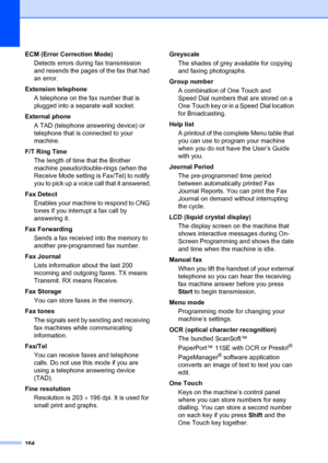 Page 174164
ECM (Error Correction Mode)Detects errors during fax transmission 
and resends the pages of the fax that had 
an error.
Extension telephone A telephone on the fax number that is 
plugged into a separate wall socket.
External phone A TAD (telephone answering device) or 
telephone that is connected to your 
machine.
F/T Ring Time The length of time that the Brother 
machine pseudo/double-rings (when the 
Receive Mode setting is Fax/Tel) to notify 
you to pick up a voice call that it answered.
Fax...