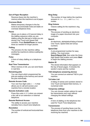 Page 175Glossary165
E
Out of Paper ReceptionReceives faxes into the machine’s 
memory when the machine is out of paper.
Overseas Mode Makes temporary changes to the fax 
tones to accommodate noise and static on 
overseas telephone lines.
Pause Allows you to place a 2.8 second delay in 
the dialling sequence while you are 
dialling using the dial  pad or while you are 
storing One Touch and Speed Dial 
numbers. Press  Redial/Pause as many 
times as needed for longer pauses.
Polling The process of a fax machine...