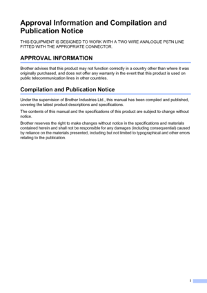 Page 3i
Approval Information and Compilation and 
Publication Notice
THIS EQUIPMENT IS DESIGNED TO WORK WITH A TWO WIRE ANALOGUE PSTN LINE 
FITTED WITH THE APPROPRIATE CONNECTOR.
APPROVAL INFORMATION
Brother advises that this product may not function correctly in a country other than where it was 
originally purchased, and does not offer any warranty in the event that this product is used on 
public telecommunication lines in other countries.
Compilation and Publication Notice
Under the supervision of Brother...