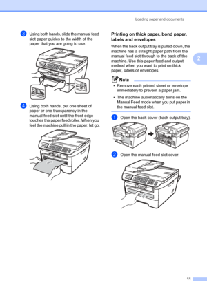 Page 21Loading paper and documents11
2
cUsing both hands, slide the manual feed 
slot paper guides to the width of the 
paper that you are going to use.
 
dUsing both hands, put one sheet of 
paper or one transparency in the 
manual feed slot until the front edge 
touches the paper feed roller. When you 
feel the machine pull in the paper, let go.
 
Printing on thick paper, bond paper, 
labels and envelopes
2
When the back output tray is pulled down, the 
machine has a straight paper path from the 
manual feed...