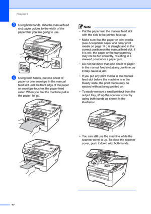 Page 22Chapter 2
12
cUsing both hands, slide the manual feed 
slot paper guides to the width of the 
paper that you are going to use.
 
dUsing both hands, put one sheet of 
paper or one envelope in the manual 
feed slot until the front edge of the paper 
or envelope touches the paper feed 
roller. When you feel the machine pull in 
the paper, let go.
 
 
Note
• Put the paper into the manual feed slot  with the side to be printed face up.
• Make sure that the paper or print media  (see  Acceptable paper and...