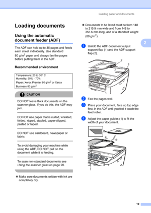 Page 29Loading paper and documents19
2
Loading documents2
Using the automatic 
document feeder (ADF)2
The ADF can hold up to 35 pages and feeds 
each sheet individually. Use standard 
80 g/m
2 paper and always fan the pages 
before putting them in the ADF.
Recommended environment2
CAUTION 
DO NOT leave thick documents on the 
scanner glass. If you do this, the ADF may 
jam.
  
DO NOT use paper that is curled, wrinkled, 
folded, ripped, stapled, paper-clipped, 
pasted or taped.
  
DO NOT use cardboard, newspaper...