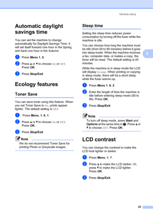 Page 33General setup23
3
Automatic daylight 
savings time
3
You can set the machine to change 
automatically for Day light Savings Time. It 
will set itself fo rward one hour in the Spring, 
and back one hour in the Autumn.
aPress  Menu 1 , 5.
bPress  a or  b to choose  On or Off.
Press OK.
cPress  Stop/Exit .
Ecology features3
Toner Save3
You can save toner usin g this feature. When 
you set Toner Save to  On, prints appear 
lighter. The default setting is  Off.
a Press  Menu, 1, 6 , 1.
bPress  a or  b to...