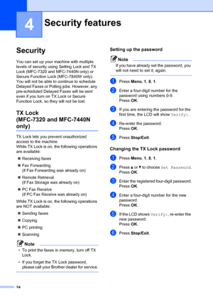 Page 3424
4
Security4
You can set up your machine with multiple 
levels of security using Setting Lock and TX 
Lock (MFC-7320 and MFC-7440N only) or 
Secure Function Lock (MFC-7840W only). 
You will not be able to continue to schedule 
Delayed Faxes or Polling jobs. However, any 
pre-scheduled Delayed Faxes will be sent 
even if you turn on TX Lock or Secure 
Function Lock, so t hey will not be lost.
TX Lock 
(MFC-7320 and MFC-7440N 
only)4
TX Lock lets you prevent unauthorized 
access to the machine.
While TX...