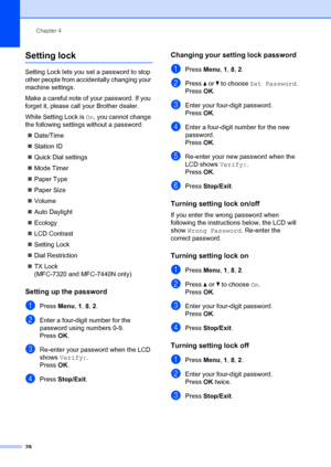 Page 38Chapter 4
28
Setting lock4
Setting Lock lets you set a password to stop 
other people from accidentally changing your 
machine settings.
Make a careful note of your password. If you 
forget it, please call your Brother dealer.
While Setting Lock is  On, you cannot change 
the following settings  without a password:
„ Date/Time
„ Station ID
„ Quick Dial settings
„ Mode Timer
„ Paper Type
„ Paper Size
„ Volume
„ Auto Daylight
„ Ecology
„ LCD Contrast
„ Setting Lock
„ Dial Restriction
„ TX Lock
(MFC-7320...